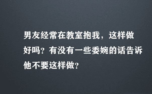 男友经常在教室抱我，这样做好吗？有没有一些委婉的话告诉他不要这样做？