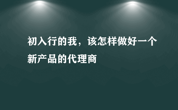 初入行的我，该怎样做好一个新产品的代理商