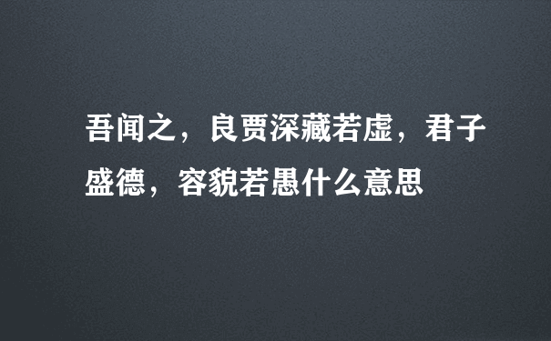 吾闻之，良贾深藏若虚，君子盛德，容貌若愚什么意思