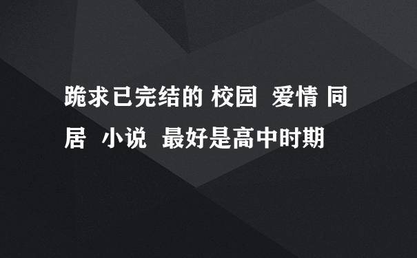 跪求已完结的 校园  爱情 同居  小说  最好是高中时期