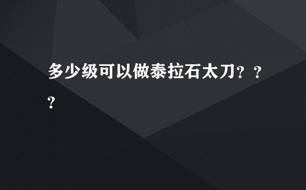 多少级可以做泰拉石太刀？？？