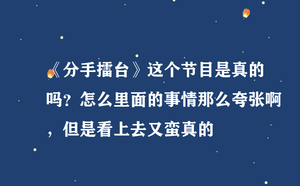 《分手擂台》这个节目是真的吗？怎么里面的事情那么夸张啊，但是看上去又蛮真的