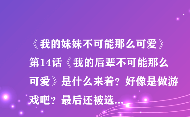 《我的妹妹不可能那么可爱》第14话《我的后辈不可能那么可爱》是什么来着？好像是做游戏吧？最后还被选...