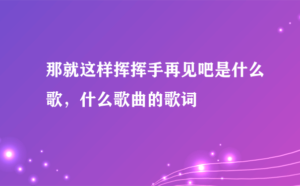 那就这样挥挥手再见吧是什么歌，什么歌曲的歌词