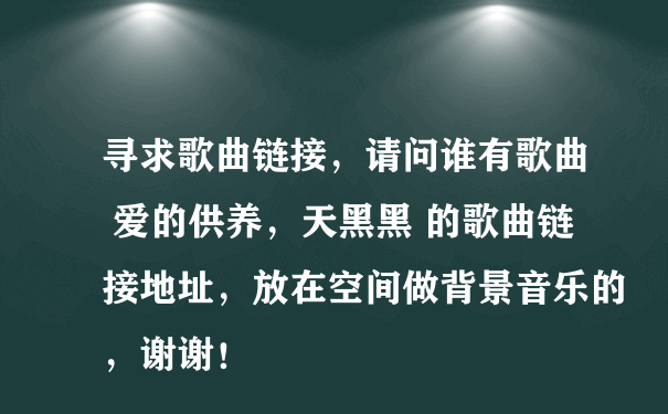 寻求歌曲链接，请问谁有歌曲 爱的供养，天黑黑 的歌曲链接地址，放在空间做背景音乐的，谢谢！