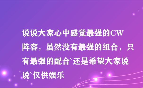 说说大家心中感觉最强的CW阵容。虽然没有最强的组合，只有最强的配合`还是希望大家说说`仅供娱乐