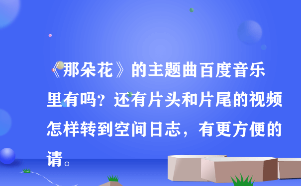 《那朵花》的主题曲百度音乐里有吗？还有片头和片尾的视频怎样转到空间日志，有更方便的请。