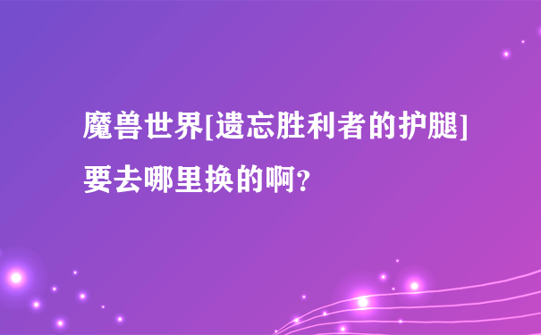 魔兽世界[遗忘胜利者的护腿] 要去哪里换的啊？