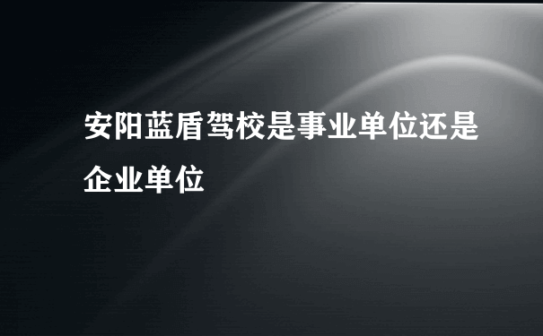 安阳蓝盾驾校是事业单位还是企业单位