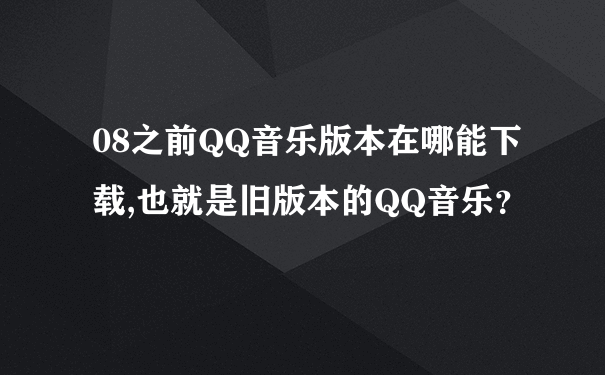 08之前QQ音乐版本在哪能下载,也就是旧版本的QQ音乐？