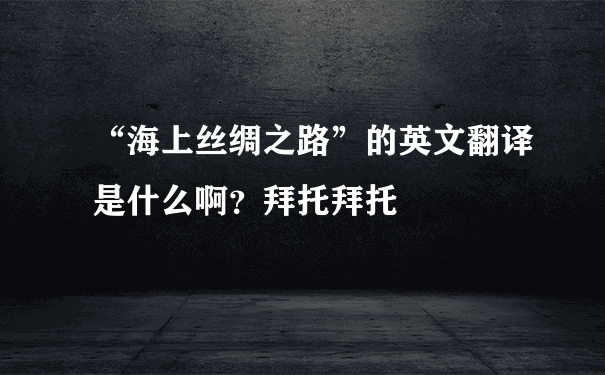 “海上丝绸之路”的英文翻译是什么啊？拜托拜托