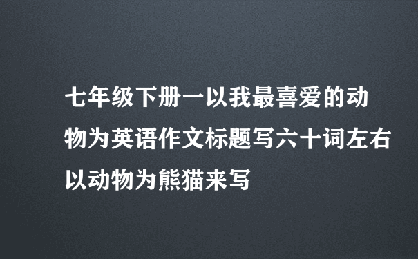 七年级下册一以我最喜爱的动物为英语作文标题写六十词左右以动物为熊猫来写