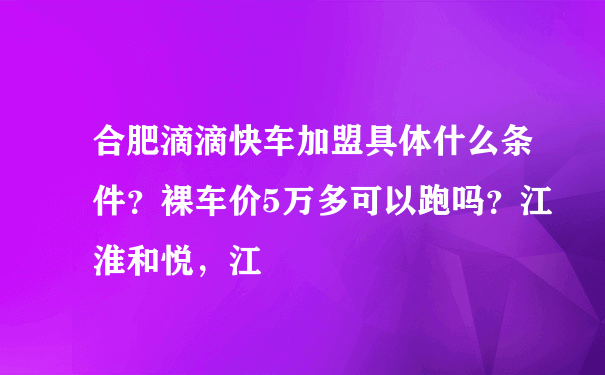 合肥滴滴快车加盟具体什么条件？裸车价5万多可以跑吗？江淮和悦，江