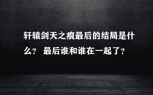 轩辕剑天之痕最后的结局是什么？ 最后谁和谁在一起了？