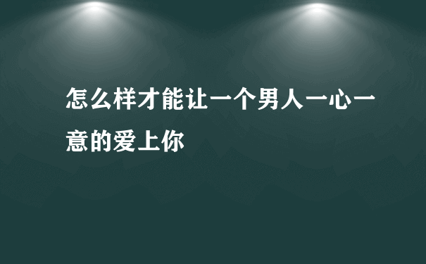 怎么样才能让一个男人一心一意的爱上你