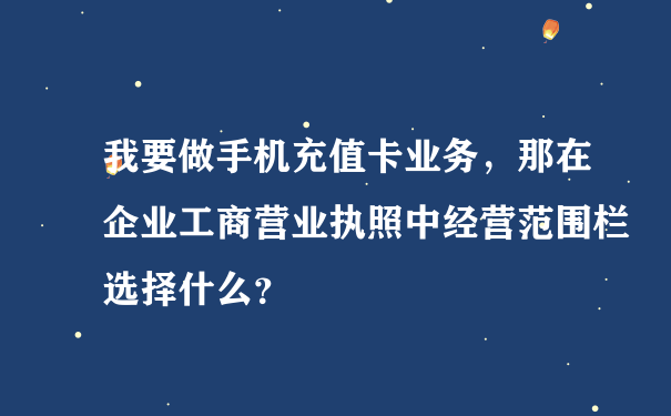 我要做手机充值卡业务，那在企业工商营业执照中经营范围栏选择什么？