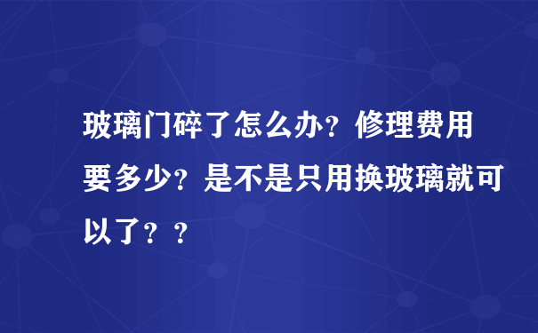 玻璃门碎了怎么办？修理费用要多少？是不是只用换玻璃就可以了？？