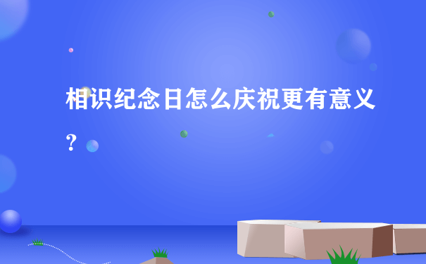 相识纪念日怎么庆祝更有意义？