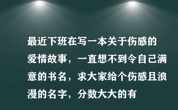 最近下班在写一本关于伤感的爱情故事，一直想不到令自己满意的书名，求大家给个伤感且浪漫的名字，分数大大的有