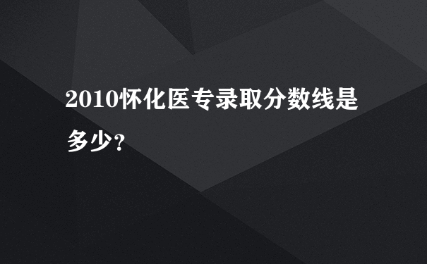 2010怀化医专录取分数线是多少？