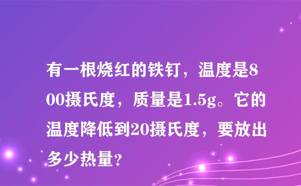 有一根烧红的铁钉，温度是800摄氏度，质量是1.5g。它的温度降低到20摄氏度，要放出多少热量？