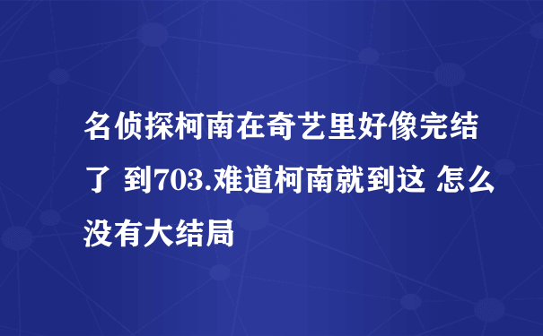 名侦探柯南在奇艺里好像完结了 到703.难道柯南就到这 怎么没有大结局