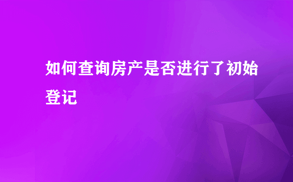 如何查询房产是否进行了初始登记