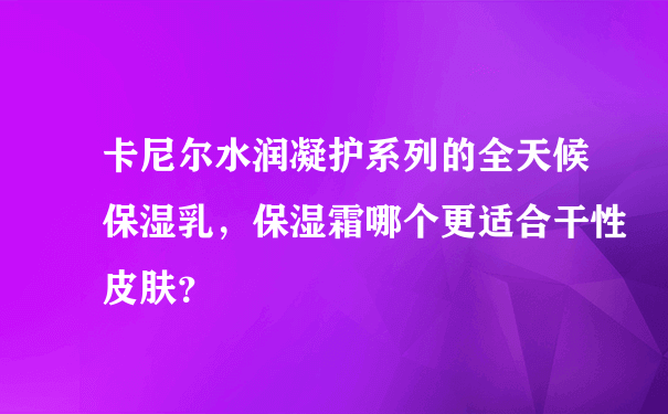 卡尼尔水润凝护系列的全天候保湿乳，保湿霜哪个更适合干性皮肤？