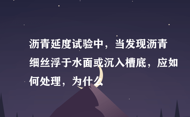 沥青延度试验中，当发现沥青细丝浮于水面或沉入槽底，应如何处理，为什么