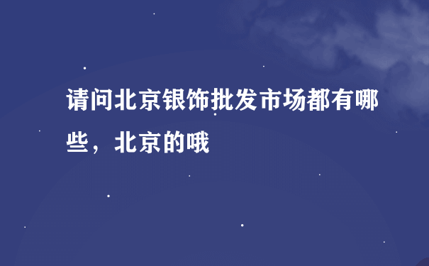 请问北京银饰批发市场都有哪些，北京的哦