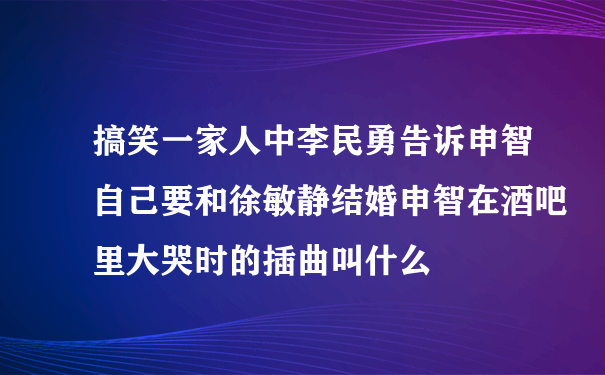 搞笑一家人中李民勇告诉申智自己要和徐敏静结婚申智在酒吧里大哭时的插曲叫什么