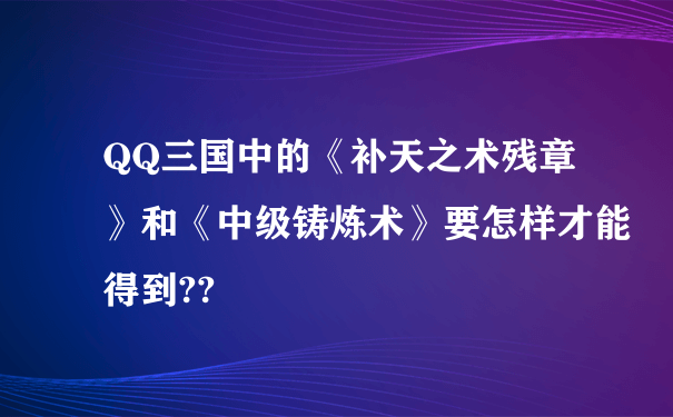 QQ三国中的《补天之术残章》和《中级铸炼术》要怎样才能得到??