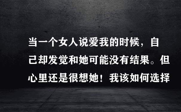 当一个女人说爱我的时候，自己却发觉和她可能没有结果。但心里还是很想她！我该如何选择