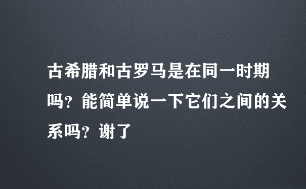 古希腊和古罗马是在同一时期吗？能简单说一下它们之间的关系吗？谢了