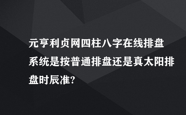 元亨利贞网四柱八字在线排盘系统是按普通排盘还是真太阳排盘时辰准?