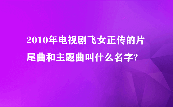 2010年电视剧飞女正传的片尾曲和主题曲叫什么名字?