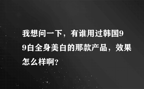 我想问一下，有谁用过韩国99白全身美白的那款产品，效果怎么样啊？