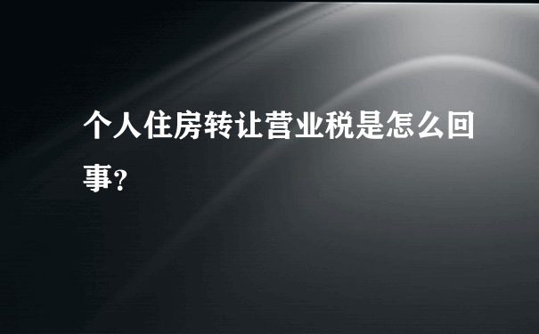 个人住房转让营业税是怎么回事？