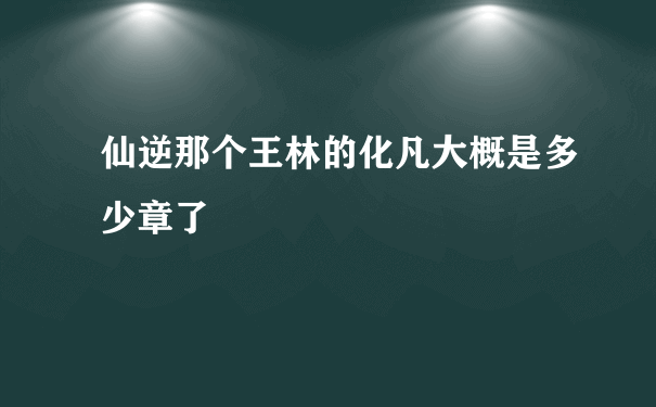 仙逆那个王林的化凡大概是多少章了