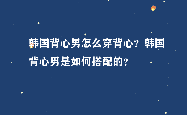 韩国背心男怎么穿背心？韩国背心男是如何搭配的？