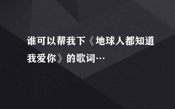 谁可以帮我下《地球人都知道我爱你》的歌词…