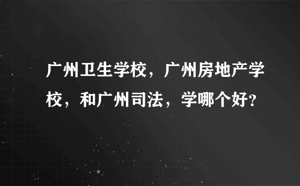 广州卫生学校，广州房地产学校，和广州司法，学哪个好？