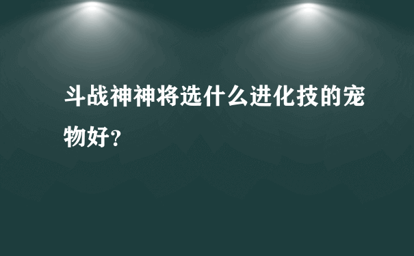 斗战神神将选什么进化技的宠物好？