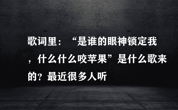 歌词里：“是谁的眼神锁定我，什么什么咬苹果”是什么歌来的？最近很多人听