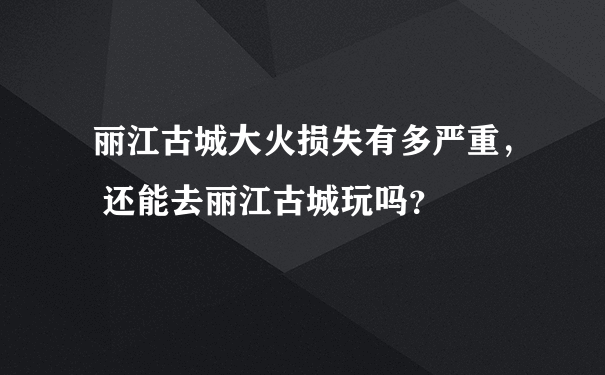 丽江古城大火损失有多严重， 还能去丽江古城玩吗？