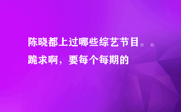 陈晓都上过哪些综艺节目。。跪求啊，要每个每期的