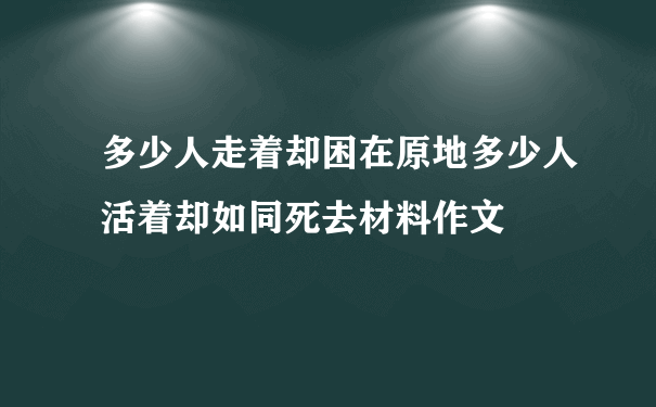 多少人走着却困在原地多少人活着却如同死去材料作文