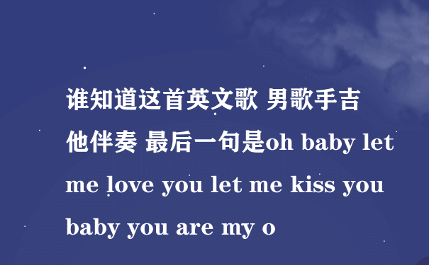 谁知道这首英文歌 男歌手吉他伴奏 最后一句是oh baby let me love you let me kiss you baby you are my o