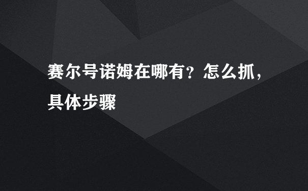 赛尔号诺姆在哪有？怎么抓，具体步骤