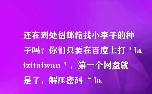 还在到处留邮箱找小李子的种子吗？你们只要在百度上打＂laizitaiwan＂，第一个网盘就是了，解压密码“ la